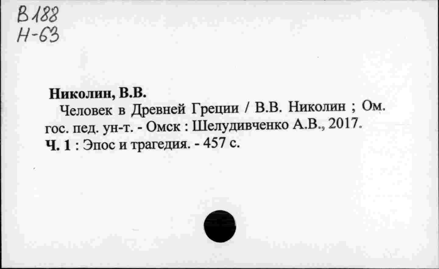 ﻿Н-бЪ
Николин, В.В.
Человек в Древней Греции / В.В. Николин ; Ом. гос. пед. ун-т. - Омск : Шелудивченко А.В., 2017. Ч. 1: Эпос и трагедия. - 457 с.